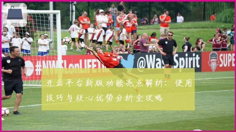 开云平台新版功能亮点解析:使用技巧与核心优势分析全攻略