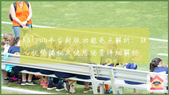 Kaiyun平台新版功能亮点解析：核心优势揭秘及使用场景详细解析