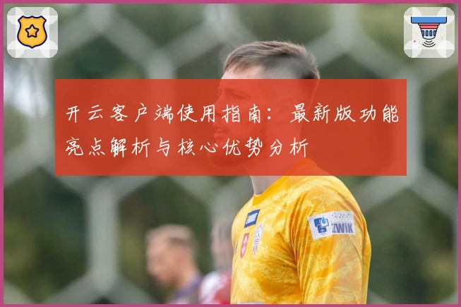 开云客户端使用指南：最新版功能亮点解析与核心优势分析